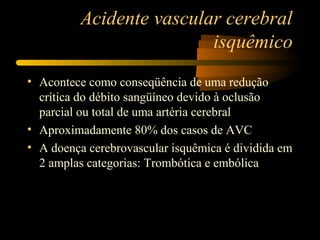 Acidente vascular cerebral
isquêmico
• Acontece como conseqüência de uma redução
crítica do débito sangüíneo devido à oclusão
parcial ou total de uma artéria cerebral
• Aproximadamente 80% dos casos de AVC
• A doença cerebrovascular isquêmica é dividida em
2 amplas categorias: Trombótica e embólica
 