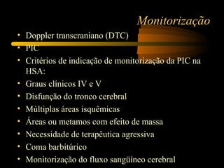 Monitorização
• Doppler transcraniano (DTC)
• PIC
• Critérios de indicação de monitorização da PIC na
HSA:
• Graus clínicos IV e V
• Disfunção do tronco cerebral
• Múltiplas áreas isquêmicas
• Áreas ou metamos com efeito de massa
• Necessidade de terapêutica agressiva
• Coma barbitúrico
• Monitorização do fluxo sangüíneo cerebral
 