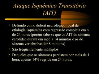 Ataque Isquêmico Transitório
(AIT)
• Definido como déficit neurológico focal de
etiologia isquêmica com regressão completa em <
de 24 horas (porém sabe-se que os AIT do sistema
carotídeo duram em média 14 minutos e os do
sistema vertebrobasilar 8 minutos)
• São freqüentemente múltiplos
• Daqueles que os sintomas persistem por mais de 1
hora, apenas 14% regride em 24 horas.
 