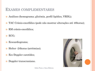 EXAMES COMPLEMENTARES
   Análises (hemograma; glicémia, perfil lipídico, VRDL);

   TAC Crânio-encefálico (pode não mostrar alterações até 48horas);

   RM crânio-encefálica;

   ECG;

   Ecocardiograma;

   Holter -24horas (arritmias);

   Eco Doppler carotídeo;

   Doppler transcraniano.

                            Sofia Pinto e Sara Ribeiro
 