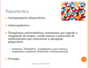 TERAPÊUTICA
   Antiagregantes plaquetários;

   Anticoagulantes;

   Terapêutica antitrombótica, tratamento que impede a
    coagulação do sangue, sendo comum a prescrição de
    medicamentos que contrariam a agregação
    plaquetária

       (Aspirina, Ticlopidina , Copidogrel) e que evitam a
        coagulação sanguínea (Varfarina e Acenocumarol);


   Cirurgia.
                         Sofia Pinto e Sara Ribeiro
 