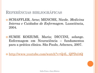 REFERÊNCIAS BIBLIOGRÁFICAS
   SCHAFFLER, Arne; MENCHE, Nicole. Medicina
    Interna e Cuidados de Enfermagem. Lusociência,
    2004.

   SUMIE KOIZUMI, Maria; DICCINI, solange.
    Enfermagem em Neurociência – fundamentos
    para a prática clínica. São Paulo, Atheneu, 2007.

   http://www.youtube.com/watch?v=Q4L_QPDzl4Q




                        Sofia Pinto e Sara Ribeiro
 
