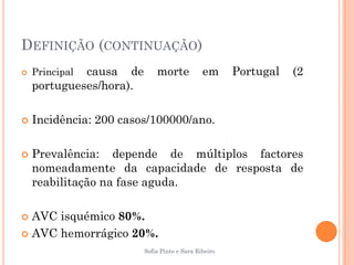 DEFINIÇÃO (CONTINUAÇÃO)
   Principalcausa de        morte            em      Portugal   (2
    portugueses/hora).

   Incidência: 200 casos/100000/ano.

   Prevalência: depende de múltiplos factores
    nomeadamente da capacidade de resposta de
    reabilitação na fase aguda.

 AVC isquémico 80%.
 AVC hemorrágico 20%.
                         Sofia Pinto e Sara Ribeiro
 