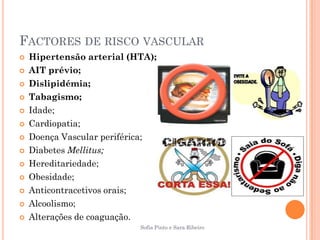 FACTORES DE RISCO VASCULAR
   Hipertensão arterial (HTA);
   AIT prévio;
   Dislipidémia;
   Tabagismo;
   Idade;
   Cardiopatia;
   Doença Vascular periférica;
   Diabetes Mellitus;
   Hereditariedade;
   Obesidade;
   Anticontracetivos orais;
   Alcoolismo;
   Alterações de coaguação.
                           Sofia Pinto e Sara Ribeiro
 