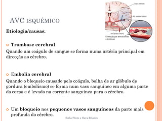 AVC ISQUÉMICO
Etiologia/causas:

 Trombose cerebral
Quando um coágulo de sangue se forma numa artéria principal em
direcção ao cérebro.


 Embolia cerebral
Quando o bloqueio causado pelo coágulo, bolha de ar glóbulo de
gordura (embolismo) se forma num vaso sanguíneo em alguma parte
do corpo e é levado na corrente sanguínea para o cérebro.


   Um bloqueio nos pequenos vasos sanguíneos da parte mais
    profunda do cérebro.
                          Sofia Pinto e Sara Ribeiro
 