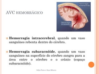 AVC HEMORRÁGICO




   Hemorragia intracerebral, quando um vaso
    sanguíneo rebenta dentro do cérebro.

   Hemorragia subaracnóide, quando um vaso
    sanguíneo na superfície do cérebro sangra para a
    área entre o cérebro e o crânio (espaço
    subaracnóide).
                     Sofia Pinto e Sara Ribeiro
 