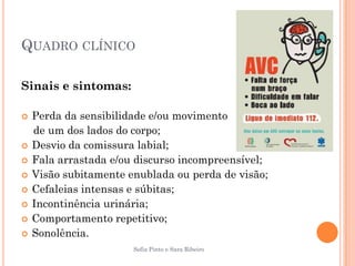 QUADRO CLÍNICO

Sinais e sintomas:

   Perda da sensibilidade e/ou movimento
    de um dos lados do corpo;
   Desvio da comissura labial;
   Fala arrastada e/ou discurso incompreensível;
   Visão subitamente enublada ou perda de visão;
   Cefaleias intensas e súbitas;
   Incontinência urinária;
   Comportamento repetitivo;
   Sonolência.
                       Sofia Pinto e Sara Ribeiro
 