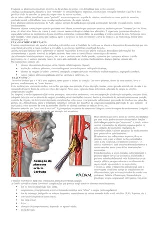 Fraqueza ou adormecimento de um membro ou de um lado do corpo, com dificuldade para se movimentar;
Alteração da linguagem, passando a falar "enrolado" ou sem conseguir se expressar, ou ainda sem conseguir entender o que lhe é dito;
perda de visão de um olho, ou parte do campo visual de ambos os olhos;
dor de cabeça súbita, semelhante a uma "paulada", sem causa aparente, seguida de vômitos, sonolência ou coma; perda de memória,
confusão mental e dificuldades para executar tarefas habituais (de início rápido).
Estas alterações não são exclusivas do AVC. Apenas servem de alerta de que algo está acontecendo, devendo procurar auxílio médico
imediatamente.
Devemos chamar a atenção para aqueles pacientes mais idosos, acamados por quaisquer motivos, inclusive por um "derrame" prévio. Neste
caso, eles têm vários fatores de risco e é muito comum passarem desapercebidas estas alterações. É importante prestarmos atenção na
capacidade habitual de movimentos de seus membros, como eles costumam falar, na quantidade e horário normal de sono. Se houver piora
(por exemplo, "antes erguia a mão até a cabeça, agora o faz pouco ou nem movimenta"), levar ao médico e, de preferência, prestar estas
informações a ele.
EXAMES COMPLEMENTARES
Exames complementares são aqueles solicitados pelo médico com a finalidade de confirmar ou afastar o diagnóstico de uma doença que está
suspeitando descobrir a causa, verificar a gravidade e a evolução e certificar-se do local da lesão.
Assim, para que o médico possa determinar os exames necessários, é preciso sua prévia avaliação, baseada nas informações dos
acompanhantes e, quando possível, do próprio paciente, bem como o exame clínico e neurológico do mesmo.
As informações mais importantes, em geral, são: o que o paciente sente, desde quando , a maneira que começou a adoecer (rápida,
progressiva, etc...), como o paciente passou do início até a admissão ao hospital, medicamentos, doenças prévias e atuais, etc..
Os exames mais comuns são:
     • exames laboratoriais de sangue, urina, líquido cefalorraquiano (líquor);
     • avaliação cardíaca e pulmonar, eletrocardiograma, ecocardiograma, radiografia do tórax;
     • exames de imagem do crânio (cérebro), tomografia computadorizada, ressonância nuclear magnética, angiografia cerebral;
     • outros exames: ultrassonografia das artérias carótidas e vertebrais, etc.
 TRATAMENTO
 Devemos lembrar que o AVC é uma urgência, tanto quanto o infarto do coração. Em outras palavras, diante de uma suspeita, levar o
paciente imediatamente ao Pronto Socorro.
Evite medicar sem orientação médica, por melhor que seja a sua intenção. Como exemplo, muitas vezes a pressão arterial está elevada e, na
ansiedade de querer baixá-la, corre-se o risco de exagerar. Neste caso, a pressão baixa dificultará a chegada do sangue ao cérebro,
complicando o quadro.
No hospital, o médico responsável deverá se preocupar, entre vários parâmetros, com uma respiração e hidratação adequada, com uma dieta
adequada (seja via oral ou através do sangue), cuidados para evitar feridas (escaras) devido a persistência do paciente numa mesma posição,
controle da pressão e da temperatura (evitando complicações infecciosas, principalmente pulmonares), prevenção de trombose nas veias das
pernas, etc.. Além de tudo, existe o tratamento específico: correção dos distúrbios da coagulação sangüínea, prevenção do vaso espasmo (1á
explicado), evitar aumento da zona de penumbra (devido ao edema) combater os radicais livres, etc...
Devemos entender que "cada caso é um caso". Alguns podem necessitar de tratamento cirúrgico, como drenagem de um hematoma (coágulo)
ou para a correção de uma má formação, por exemplo um aneurisma.

                                                                                    Hoje sabemos que outras áreas do cérebro, não afetadas
                                                                                    por uma lesão, podem assumir determinadas funções
                                                                                    realizadas por aquelas que "morreram"; e, ainda, podem
                                                                                    ocorrer regenerações de algumas pequenas partes. A
                                                                                    este conjunto de fenômenos chamamos de
                                                                                    neuroplasticidade. Existem pesquisas de medicamentos
                                                                                    para potencializar este fenômeno.
                                                                                    O tratamento. em todos os seus aspectos, deve ser
                                                                                    precoce, com o que se obtém melhores resultados.
                                                                                    Após a alta hospitalar, o tratamento continua". O
                                                                                    médico responsável dará a receita dos medicamentos a
                                                                                    serem tomados, assim como todas as orientações
                                                                                    necessárias.
                                                                                    Uma das medidas a serem tomadas pelos familiares é
                                                                                    procurar algum serviço de assistência social onde o
                                                                                    paciente trabalho do hospital onde foi atendido ou de
                                                                                    serviço público para providenciar o recebimento do
                                                                                    seguro saúde, aposentadoria ou equivalente.
                                                                                    Tem início. então o tratamento ambulatorial, com o
                                                                                    neurologista e toda uma equipe de especialistas em
                                                                                    diferentes áreas, que serão requisitados de acordo com
                                                                                    cada caso; fisiatria e fisioterapia, fonoaudiologia.
                                                                                    psicólogo, terapia ocupacional, entre outros. Em geral,
o médico responsável dará estas orientações, além de coordenar a equipe.
A família deve ficar atenta à eventuais complicações que possam surgir sendo os sintomas mais freqüentes;
    • dor no peito ou respiração mais curta;
    • sangramento, principalmente se estiver tomando remédios para "afinar" o sangue (anticoagulantes);
    • dor de estômago, indigestão ou soluços frequentes, especialmente se estiver tomando ácido acetil salicílico (AAS, Aspirina, etc.);
    • convulsões ou perda de consciência;
    • dor para urinar;
    • febre;
    • alteração do comportamento, depressão ou agressividade;
    • piora da força;
 