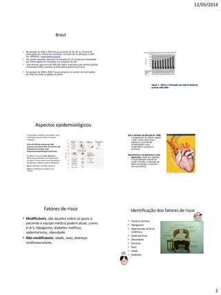 12/05/2014
2
Brasil
• No período de 1995 a 2003 houve aumento de 45,7% no número de
internações por infarto do miocárdio, no Brasil (de 35.069 para 51.087,
SIH, DATASUS - www.datasus.gov.br
• No mesmo período, observou-se redução de 1% na taxa de mortalidade
por infarto agudo do miocárdio nos hospitais do SUS.
• Vale lembrar que cerca de 50% dos óbitos masculinos por doença arterial
coronariana (DAC) ocorrem na faixa etária abaixo de 65 anos
• No período de 2000 a 2003, houve aumento no número de internações
por IAM em todas as regiões do Brasil .
Figura 1 - Óbitos e internações por IAM no Brasil no
período 1995-2003.
Aspectos epidemiológicos
A cardiopatia isquêmica permanece como
a principal causa de morte no mundo
ocidental;
Cerca de 50% das mortes por IAM
ocorrem na primeira hora do evento e são
atribuíveis a arritmias, mais
frequentementefibrilação ventricular;
No Brasil, no ano de 2000, 36,5% dos
óbitos entre indivíduos com idade maior
ou igual a 55 anos decorreram de doenças
do aparelho cardiocirculatório (DataSUS).
Brasil 300.000 a 350.000 casos/ano
Maior incidência em cidades Sul e
Sudeste
Até a metade da década de 1980,
o tratamento do infarto agudo
( IAM ) tinha como único
objetivo o controle de
complicações como
insuficiência cardíaca e
arritmias.
Atualmente a terapêutica é mais
agressiva, tendo por objetivo
a recanalização arterial de
modo a limitar a extensão do
dano miocárdico e prevenir
sua recorrência.
Fatores de risco
• Modificáveis, são aqueles sobre os quais o
paciente e equipe médica podem atuar, como:
H.A.S, tabagismo, diabetes mellitus,
sedentarismo, obesidade.
• Não modificáveis: idade, sexo, doenças
cardiovasculares.
Identificação dos fatores de risco
• História familiar
• Tabagismo
• Hipertensão arterial
sistêmica
• Sedentarismo
• Obesidade
• Estresse
• Sexo
• Idade
• Diabetes
 