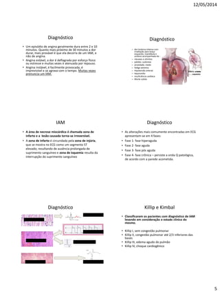 12/05/2014
5
Diagnóstico
• Um episódio de angina geralmente dura entre 2 e 10
minutos. Quanto mais próximo de 30 minutos a dor
durar, mais provável é que ela decorra de um IAM, e
não de angina.
• Angina estável, a dor é deflagrada por esforço físico
ou estresse e muitas vezes é atenuada por repouso.
• Angina instável, é facilmente provocada; é
imprevisível e se agrava com o tempo. Muitas vezes
prenuncia um IAM.
Diagnóstico
– dor torácica intensa com
irradiação para braço
esquerdo, mandíbula e
ombros acompanhada de :
– náuseas e vômitos
– palidez, sudorese
– ansiedade, medo
– fadiga extrema
– Hipotensão arterial
– taquicardia
– insuficiência cardíaca
– Morte súbita
IAM
• A área de necrose miocárdica é chamada zona de
infarto e a lesão causada torna-se irreversível.
• A zona de infarto é circundada pela zona de injúria,
que se mostra no ECG como um segmento ST
elevado; resultando de ausência prolongada de
suprimento sanguíneo e zona de isquemia resulta da
interrupção do suprimento sanguíneo
Diagnóstico
• As alterações mais comumente encontradas em ECG
apresentam-se em 4 fases:
• Fase 1- fase hiperaguda
• Fase 2- fase aguda
• Fase 3- fase pós aguda
• Fase 4- fase crônica – persiste a onda Q patológica,
de acordo com a parede acometida.
Diagnóstico
Miocárdio Íntegro
Infarto recente
Infarto antigo
ECG normal
Elevação de ST
Onda Q importante
Inversão de onda T
Killip e Kimbal
• Classificaram os pacientes com diagnóstico de IAM
levando em consideração o estado clínico do
mesmo.
• Killip I, sem congestão pulmonar
• Killip II, congestão pulmonar até 2/3 inferiores das
bases
• Killip III, edema agudo de pulmão
• Killip IV, choque cardiogênico
 