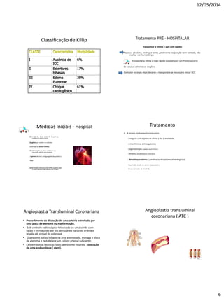 12/05/2014
6
Classificação de Killip
CLASSE Característica Mortalidade
I Ausência de
ICC
6%
II Estertores
bibasais
17%
III Edema
Pulmonar
38%
IV Choque
cardiogênico
61%
Tratamento PRÉ - HOSPITALAR
Tranqüilizar a vítima e agir com rapidez
Repouso absoluto, pedir que sente, geralmente na posição semi-sentado, não
realizar nenhum esforço.
Transportar a vítima o mais rápido possível para um Pronto socorro
Se possível administrar oxigênio
Controlar os sinais vitais durante o transporte e se necessário iniciar RCP.
Medidas Iniciais - Hospital
. Obtenção dos sinais vitais: PA, freqüência
cardíaca e exame físico;
. Oxigênio por cateter ou máscara;
. Obtenção de acesso venoso;
. Monitorização do ritmo cardíaco e da
saturação de O2 não invasiva;
. Aspirina via oral ( antiagregante plaquetário )
.. ECG;
. Administração endovenosa de morfina quando a dor
é muito intensa e não melhora com nitrato.
Tratamento
• A terapia medicamentosa preconiza:
-analgesia com objetivo de aliviar a dor e ansiedade,
-antiarrítmicos, anticoagulantes
-oxigenoterapia ( cateter nasal 4 l/min)
-Nitratos, vasodilatadores coronários
- Betabloqueadores ( paralisa os receptores adrenérgicos)
-Reperfusão através de cateter ( angioplastia )
-Revascularização do miocárdio
Angioplastia Transluminal Coronariana
• Procedimento de dilatação de uma artéria estreitada por
uma placa de ateroma ou malformação.
• Sob controle radioscópico televisado ou uma sonda com
balão é introduzido por via percutânea na luz da artéria e
levada até o nível da estenose.
• O pequeno balão, inflado na área estenosada, esmaga a placa
de ateroma e restabelece um calibre arterial suficiente.
• Existem outras técnicas: laser, aterótomo rotativo, colocação
de uma endoprótese ( stent).
Angioplastia transluminal
coronariana ( ATC )
 
