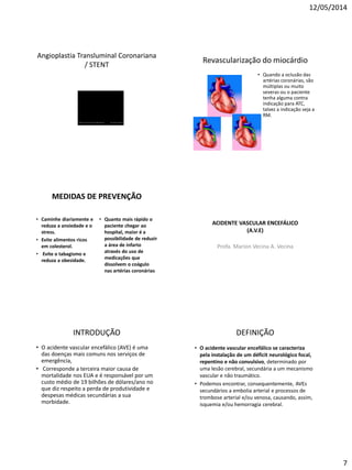 12/05/2014
7
Angioplastia Transluminal Coronariana
/ STENT
Revascularização do miocárdio
• Quando a oclusão das
artérias coronárias, são
múltiplas ou muito
severas ou o paciente
tenha alguma contra
indicação para ATC,
talvez a indicação seja a
RM.
MEDIDAS DE PREVENÇÃO
• Caminhe diariamente e
reduza a ansiedade e o
stress.
• Evite alimentos ricos
em colesterol.
• Evite o tabagismo e
reduza a obesidade.
• Quanto mais rápido o
paciente chegar ao
hospital, maior é a
possibilidade de reduzir
a área de infarto
através do uso de
medicações que
dissolvem o coágulo
nas artérias coronárias
ACIDENTE VASCULAR ENCEFÁLICO
(A.V.E)
Profa. Marion Vecina A. Vecina
INTRODUÇÃO
• O acidente vascular encefálico (AVE) é uma
das doenças mais comuns nos serviços de
emergência,
• Corresponde a terceira maior causa de
mortalidade nos EUA e é responsável por um
custo médio de 19 bilhões de dólares/ano no
que diz respeito a perda de produtividade e
despesas médicas secundárias a sua
morbidade.
DEFINIÇÃO
• O acidente vascular encefálico se caracteriza
pela instalação de um déficit neurológico focal,
repentino e não convulsivo, determinado por
uma lesão cerebral, secundária a um mecanismo
vascular e não traumático.
• Podemos encontrar, consequentemente, AVEs
secundários a embolia arterial e processos de
trombose arterial e/ou venosa, causando, assim,
isquemia e/ou hemorragia cerebral.
 