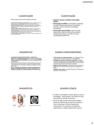 12/05/2014
8
CLASSIFICAÇÃO
• Podemos classificar o AVE em dois tipos: isquêmico e hemorrágico.
• Acidente vascular encefálico isquêmico (AVEI): pode ser causado por embolia ou
trombose arterial e subdividimos de acordo com a duração do déficit em:
• Ataque isquêmico transitório (AIT): apresenta quadro agudo com perda de
função de uma região encefálica ou retiniana, regredindo em menos de 24 horas,
atribuindo a suprimento sangüíneo inadequado em território carotídeo ou
vertebrobasilar;
• Déficit neurológico isquêmico reversível: ocorre quando a reversão do quadro
neurológico se dá em tempo superior a 24 horas e inferior a três semanas;
• AVE em progressão: este se dá quando o déficit focal piora ou melhora, em um
determinado período de tempo. Por isso, nestes casos, torna-se necessária uma
reavaliação periódica do paciente em 30 a 60 minutos;
• Infarto encefálico ou AVE completo: ocorre quando o déficit neurológico persistir
por mais de três semanas
CLASSIFICAÇÃO
• Acidente vascular encefálico hemorrágico
(AVEH):
• Hemorragia encefálica: corresponde a presença
de lesão intraparenquimatosa, (hematoma)
levando a sinais e sintomas neurológicos
secundários;
• Hemorragia subaracnóidea: neste caso não
observamos sinais de sofrimento encefálico
intraparenquimatoso, somente se houver
complicações posteriores.
DIAGNÓSTICO
• A anamnese mostrando história súbita ou rapidamente
progressiva na instalação dos sintomas; a presença de fatores de
risco; o correto exame neurológico e a correta indicação de exames
complementares são fundamentais para o pronto estabelecimento
do diagnóstico.
• Não devemos deixar de valorizar os principais fatores de risco para
o AVE agudo em qualquer análise, a saber: hipertensão arterial,
hipercolesterolemia , obesidade, cardiopatias, tabagismo, etilismo,
idade e raça.
• Para a confirmação do diagnóstico, os exames complementares
devem ser solicitados de maneira criteriosa, observando-se a
etiologia e avaliando-se os principais fatore de risco para o AVE
EXAMES COMPLEMENTARES
• TC de crânio com contraste venoso: é o verdadeiro divisor
de águas entre os AVEs isquêmicos e hemorrágicos;
• Ecodoppler colorido de carótidas e vertebrais: também
vital para a pesquisa de fontes emboligêmicas secundárias
a doença aterotrombótica carotídea, bem como ao correto
manuseio das doenças obstrutivas carotídeas;
• Angio de crânio e pescoço: fundamental para avaliação de
obstruções em nível de vasos do pescoço e polígono de
Willis;
• Doppler transcraniano: avaliação dinâmica de fenômenos
vasculares intracranianos;
DIAGNÓSTICO
Tomografia computadorizada
QUADRO CLÍNICO
• Os déficits neurológicos maiores (graves) como as
hemiplegias, afasias globais, associadas ou não a
diminuição do nível de consciência,
• Na hemorragia cerebral observamos cefaleia,
perda e/ou diminuição de nível de consciência,
crises convulsivas e vômitos (hipertensão
intracraniana). Em pacientes com pequeno
sangramento, a cefaleia poderá estar ausente.
 