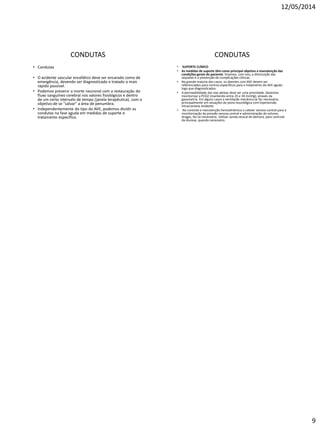 12/05/2014
9
CONDUTAS
• Condutas
• O acidente vascular encefálico deve ser encarado como de
emergência, devendo ser diagnosticado e tratado o mais
rápido possível.
• Podemos prevenir a morte neuronal com a restauração do
fluxo sanguíneo cerebral nos valores fisiológicos e dentro
de um certo intervalo de tempo (janela terapêutica), com o
objetivo de se "salvar" a área de penumbra.
• Independentemente do tipo do AVE, podemos dividir as
condutas na fase aguda em medidas de suporte e
tratamento específico.
CONDUTAS
• SUPORTE CLÍNICO
• As medidas de suporte têm como principal objetivo a manutenção das
condições gerais do paciente. Visamos, com isso, a diminuição das
sequelas e a prevenção de complicações clínicas.
• Na grande maioria dos casos, os doentes com AVE devem ser
referenciados para centros específicos para o tratamento do AVE agudo
logo que diagnosticados.
• A permeabilidade das vias aéreas deve ser uma prioridade. Devemos
monitorizar a PCO2 (mantendo entre 25 e 30 mmHg), através da
gasometria. Em alguns casos a ventilação mecânica se faz necessária,
principalmente em situações de piora neurológica com hipertensão
intracraniana evidente.
• No controle e manutenção hemodinâmica o cateter venoso central para a
monitorização da pressão venosa central e administração de volume,
drogas, faz-se necessário. Utilizar sonda vesical de demora, para controle
da diurese, quando necessário.
 