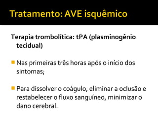Terapia trombolítica: tPA (plasminogênio 
tecidual) 
Nas primeiras três horas após o início dos 
sintomas; 
Para dissolver o coágulo, eliminar a oclusão e 
restabelecer o fluxo sanguíneo, minimizar o 
dano cerebral. 
 