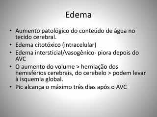 Edema
• Aumento patológico do conteúdo de água no
tecido cerebral.
• Edema citotóxico (intracelular)
• Edema intersticial/vasogênico- piora depois do
AVC
• O aumento do volume > herniação dos
hemisférios cerebrais, do cerebelo > podem levar
à isquemia global.
• Pic alcança o máximo três dias após o AVC
 