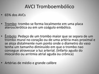 AVCI Tromboembólico
• 65% dos AVCs
• Trombo: trombo se forma localmente em uma placa
aterosclerótica ou em um coágulo embólico.
• Êmbolo: Pedaço de um trombo maior que se separa de um
trombo mural no coração ou de uma artéria mais proximal e
se aloja distalmente num ponto onde o diametro do vaso
tenha um tamanho diminuído em que o trombo nao
consegue atravessar a luz arterial. (Infarto agudo do
miocárdio ou arritmia atrial aguda ou crônica)
• Artérias de médio e grande calibre
 