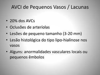 AVCI de Pequenos Vasos / Lacunas
• 20% dos AVCs
• Oclusões de arteríolas
• Lesões de pequeno tamanho (3-20 mm)
• Lesão histológica do tipo lipo-hialinose nos
vasos
• Alguns: anormalidades vasculares locais ou
pequenos êmbolos
 