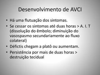 Desenvolvimento de AVCI
• Há uma flutuação dos sintomas.
• Se cessar os sintomas até duas horas > A. I. T
(dissolução do êmbolo; diminuição do
vasospasmo secundariamente ao fluxo
colateral)
• Défictis chegam a platô ou aumentam.
• Persistência por mais de duas horas >
destruição tecidual
 