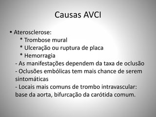Causas AVCI
 Aterosclerose:
* Trombose mural
* Ulceração ou ruptura de placa
* Hemorragia
- As manifestações dependem da taxa de oclusão
- Oclusões embólicas tem mais chance de serem
sintomáticas
- Locais mais comuns de trombo intravascular:
base da aorta, bifurcação da carótida comum.
 