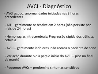 AVCI - Diagnóstico
- AVCI agudo: anormalidades iniciadas nas 3 horas
precedentes
- AIT – geralmente se resolve em 2 horas (não persiste por
mais de 24 horas)
- Hemorragias Intracerebrais: Progressão rápida dos déficits,
cefaléia
- AVCI – geralmente indolores, não acorda o paciente do sono
- Variação durante o dia para o início do AVCI – pico no final
da manhã
- Pequenos AVCs – predomina sintomas sensitivos
 