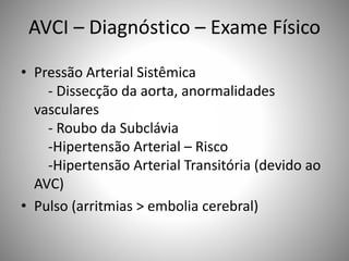 AVCI – Diagnóstico – Exame Físico
• Pressão Arterial Sistêmica
- Dissecção da aorta, anormalidades
vasculares
- Roubo da Subclávia
-Hipertensão Arterial – Risco
-Hipertensão Arterial Transitória (devido ao
AVC)
• Pulso (arritmias > embolia cerebral)
 