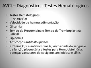 AVCI – Diagnóstico - Testes Hematológicos
• Testes Hematológicos
-plaquetas
• Velocidade de hemossedimentação
• Glicemia
• Tempo de Protrombina e Tempo de Tromboplastina
Parcial
• Lipidemia
• Anticorpos antifosfolipídeos
• Proteína C, S e antitrombina 6, viscosidade do sangue e
da função plaquetária e testes para Homocisteinúria,
doenças vasculares do colágeno, amiloidose e sífilis
 