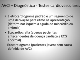 AVCI – Diagnóstico - Testes cardiovasculares
• Eletrocardiograma padrão e um segmento de
uma derivação para ritmo na apresentação
(determinar isquemia aguda do miocárdio ou
arritmia)
• Ecocardiografia (apenas pacientes
antecendentes de doença cardíaca e ECG
anormal)
Ecocardiograma (pacientes jovens sem causa
definida de AVC)
 
