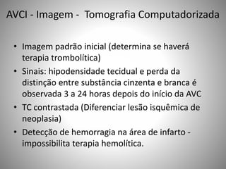 AVCI - Imagem - Tomografia Computadorizada
• Imagem padrão inicial (determina se haverá
terapia trombolítica)
• Sinais: hipodensidade tecidual e perda da
distinção entre substância cinzenta e branca é
observada 3 a 24 horas depois do início da AVC
• TC contrastada (Diferenciar lesão isquêmica de
neoplasia)
• Detecção de hemorragia na área de infarto -
impossibilita terapia hemolítica.
 