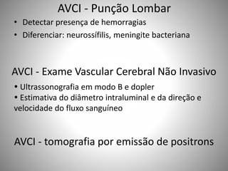 AVCI - Punção Lombar
• Detectar presença de hemorragias
• Diferenciar: neurossífilis, meningite bacteriana
AVCI - Exame Vascular Cerebral Não Invasivo
 Ultrassonografia em modo B e dopler
 Estimativa do diâmetro intraluminal e da direção e
velocidade do fluxo sanguíneo
AVCI - tomografia por emissão de positrons
 