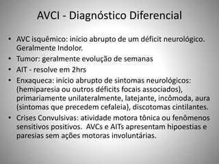 AVCI - Diagnóstico Diferencial
• AVC isquêmico: início abrupto de um déficit neurológico.
Geralmente Indolor.
• Tumor: geralmente evolução de semanas
• AIT - resolve em 2hrs
• Enxaqueca: início abrupto de sintomas neurológicos:
(hemiparesia ou outros déficits focais associados),
primariamente unilateralmente, latejante, incômoda, aura
(sintomas que precedem cefaleia), discotomas cintilantes.
• Crises Convulsivas: atividade motora tônica ou fenômenos
sensitivos positivos. AVCs e AITs apresentam hipoestias e
paresias sem ações motoras involuntárias.
 