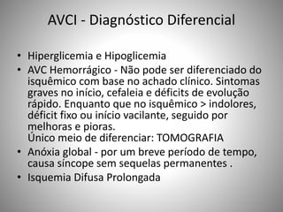 AVCI - Diagnóstico Diferencial
• Hiperglicemia e Hipoglicemia
• AVC Hemorrágico - Não pode ser diferenciado do
isquêmico com base no achado clínico. Sintomas
graves no início, cefaleia e déficits de evolução
rápido. Enquanto que no isquêmico > indolores,
déficit fixo ou início vacilante, seguido por
melhoras e pioras.
Único meio de diferenciar: TOMOGRAFIA
• Anóxia global - por um breve período de tempo,
causa síncope sem sequelas permanentes .
• Isquemia Difusa Prolongada
 