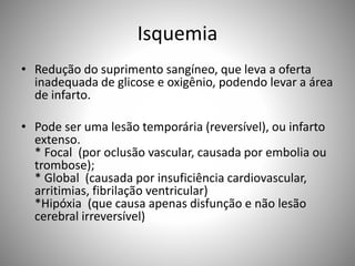 Isquemia
• Redução do suprimento sangíneo, que leva a oferta
inadequada de glicose e oxigênio, podendo levar a área
de infarto.
• Pode ser uma lesão temporária (reversível), ou infarto
extenso.
* Focal (por oclusão vascular, causada por embolia ou
trombose);
* Global (causada por insuficiência cardiovascular,
arritimias, fibrilação ventricular)
*Hipóxia (que causa apenas disfunção e não lesão
cerebral irreversível)
 