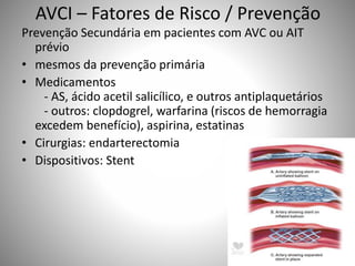 AVCI – Fatores de Risco / Prevenção
Prevenção Secundária em pacientes com AVC ou AIT
prévio
• mesmos da prevenção primária
• Medicamentos
- AS, ácido acetil salicílico, e outros antiplaquetários
- outros: clopdogrel, warfarina (riscos de hemorragia
excedem benefício), aspirina, estatinas
• Cirurgias: endarterectomia
• Dispositivos: Stent
 