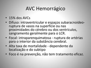 AVC Hemorrágico
• 15% dos AVCs
• Difuso: intraventricular e espaços subaracnoideo-
ruptura de vasos na superfície ou nas
proximidades do cérebro ou dos ventrículos,
sangramento geralmente para o LCR.
• Focal: intraparenquimatosa - ruptura de artérias
para o interior da substância cerebral.
• Alta taxa de mortalidade - dependente da
localização e do subtipo
• Foco é na prevenção, não tem tratamento eficaz.
 