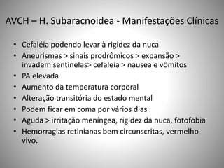 AVCH – H. Subaracnoidea - Manifestações Clínicas
• Cefaléia podendo levar à rigidez da nuca
• Aneurismas > sinais prodrômicos > expansão >
invadem sentinelas> cefaleia > náusea e vômitos
• PA elevada
• Aumento da temperatura corporal
• Alteração transitória do estado mental
• Podem ficar em coma por vários dias
• Aguda > irritação meníngea, rigidez da nuca, fotofobia
• Hemorragias retinianas bem circunscritas, vermelho
vivo.
 