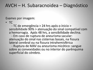 Exames por imagem:
• TC
- TC de emergência > 24 hrs após o ínicio >
sensibilidade 90% > atenuação do sinal compatível com
a hemorragia. Após 48 hrs, a sensibilidade declina.
- Em caso de ruptura de aneurisma sacular:
atenuação do sinal nas cisternas basais, na fissura
lateral cerebral ou na fissura intrahemisférica
- Ruptura de MAV ou aneurisma micótico: sangue
sobre as convexidades ou no interior do parênquima
superficial do cérebro.
AVCH – H. Subaracnoidea – Diagnóstico
 