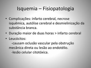 Isquemia – Fisiopatologia
• Complicações: infarto cerebral, necrose
isquêmica, autólise cerebral e desmielinização da
substância branca.
• Duração maior de duas horas > infarto cerebral
• Leucócitos:
-causam oclusão vascular pela obstrução
mecânica direta ou lesão ao endotélio.
-lesão celular citotóxica.
 