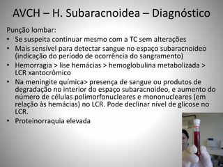 Punção lombar:
• Se suspeita continuar mesmo com a TC sem alterações
• Mais sensível para detectar sangue no espaço subaracnoideo
(indicação do período de ocorrência do sangramento)
• Hemorragia > lise hemácias > hemoglobulina metabolizada >
LCR xantocrômico
• Na meningite química> presença de sangue ou produtos de
degradação no interior do espaço subaracnoideo, e aumento do
número de células polimorfonucleares e mononucleares (em
relação às hemácias) no LCR. Pode declinar nível de glicose no
LCR.
• Proteinorraquia elevada
AVCH – H. Subaracnoidea – Diagnóstico
 