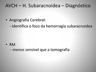• Angiografia Cerebral:
- Identifica o foco da hemorragia subaracnoidea
• RM
- menos sensível que a tomografia
AVCH – H. Subaracnoidea – Diagnóstico
 