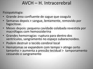 AVCH – H. Intracerebral
Fisiopatologia:
• Grande área confluente de sague que coagula
• Semanas depois > sangue, lentamente, removido por
fagocitose.
• Meses depois: pequena cavidade colabada revestida por
macrófagos com hemossiderina
• Grandes hemorragias- ruptura para dentro dos
ventrículos, sangramento no espaço subaracnoideo.
• Podem destruir o tecido cerebral local
• Hematomas se expandem com tempo > atinge certo
tamanho > aumenta a pressão tecidual > tamponamento
cessando o sangramento
 