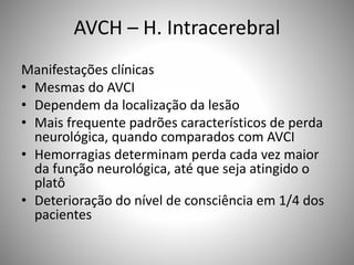 AVCH – H. Intracerebral
Manifestações clínicas
• Mesmas do AVCI
• Dependem da localização da lesão
• Mais frequente padrões característicos de perda
neurológica, quando comparados com AVCI
• Hemorragias determinam perda cada vez maior
da função neurológica, até que seja atingido o
platô
• Deterioração do nível de consciência em 1/4 dos
pacientes
 