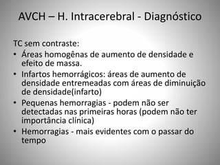 AVCH – H. Intracerebral - Diagnóstico
TC sem contraste:
• Áreas homogênas de aumento de densidade e
efeito de massa.
• Infartos hemorrágicos: áreas de aumento de
densidade entremeadas com áreas de diminuição
de densidade(infarto)
• Pequenas hemorragias - podem não ser
detectadas nas primeiras horas (podem não ter
importância clínica)
• Hemorragias - mais evidentes com o passar do
tempo
 