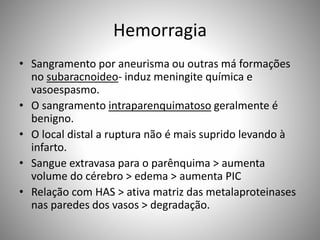 Hemorragia
• Sangramento por aneurisma ou outras má formações
no subaracnoideo- induz meningite química e
vasoespasmo.
• O sangramento intraparenquimatoso geralmente é
benigno.
• O local distal a ruptura não é mais suprido levando à
infarto.
• Sangue extravasa para o parênquima > aumenta
volume do cérebro > edema > aumenta PIC
• Relação com HAS > ativa matriz das metalaproteinases
nas paredes dos vasos > degradação.
 