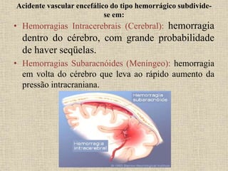 Acidente vascular encefálico do tipo hemorrágico subdivide-
se em:
• Hemorragias Intracerebrais (Cerebral): hemorragia
dentro do cérebro, com grande probabilidade
de haver seqüelas.
• Hemorragias Subaracnóides (Meníngeo): hemorragia
em volta do cérebro que leva ao rápido aumento da
pressão intracraniana.
 