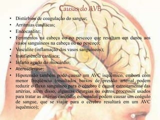 Causas do AVE
• Distúrbios de coagulação do sangue;
• Arritmias cardíacas;
• Endocardite;
• Ferimentos na cabeça ou no pescoço que resultam em danos aos
vasos sanguíneos na cabeça ou no pescoço;
• Vasculite (inflamação dos vasos sanguíneos);
• Insuficiência cardíaca;
• Infarto agudo do miocárdio;
• Aterosclerose;
• Hipotensão também pode causar um AVC isquêmico, embora com
menor freqüência (resultados baixos de pressão arterial podem
reduzir o fluxo sanguíneo para o cérebro e causar estreitamento das
artérias, além disso, algumas cirurgias ou outros processos usados
para tratar as artérias carótidas estreitadas podem causar um coágulo
de sangue, que se viajar para o cérebro resultará em um AVC
isquêmico);
 