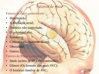 Fatores de risco
Fatores de risco controláveis:
• Hipertensão;
• A fibrilação atrial;
• Diabetes não controlada;
• O colesterol alto;
• Fumantes;
• Consumo excessivo de álcool;
• Obesidade;
• Outros;
Fatores de Risco incontrolável:
• Idade (acima de 65 o risco aumenta);
• Gênero (Os homens têm mais AVC);
• O histórico familiar de AVC;
 