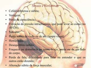Sinais e Sintomas
• Cefaléia intensa e súbita;
• Vertigem;
• Perda da consciência;
• Elevação da pressão intracraniana, que pode levar ao coma (no
AVCH);
• Náuseas;
• Perda súbita da visão ou de um campo visual;
• Hemiplegia;
• Desequilíbrio súbito;
• Fraqueza ou dormência no rosto, braço, perna ou de um lado
do corpo;
• Perda da fala, dificuldade para falar ou entender o que os
outros estão dizendo;
• Alteração súbita da força muscular;
 