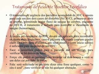 Tratamento de Acidente Vascular Encefálico
• O tratamento de urgência dos pacientes acometidos de AVC é oposto
para cada um dos dois casos do distúrbio. No AVCI, procura-se abrir
as artérias, permitindo maior fluxo de sangue no cérebro, enquanto
no AVCH, o tratamento é voltado para controlar o vazamento de
sangue (hemorragia).
• A escala pré-hospitalar de AVC deverá ser aplicada para reconhecer
os sinais mais freqüentes, caso o paciente não esteja com um quadro
claro. Dos três itens avaliados, um sinal positivo (com início súbito)
é suficiente para suspeitar de um AVC:
• Face: o socorrista pedirá para o paciente dar um sorriso, para
verificar se há desvio da boca;
• Força: ele pedirá ao paciente para levantar os dois braços e verá se
um deles cai por falta de força;
• Fala: será solicitado ao paciente dizer uma frase qualquer, como “o
céu é azul”, para verificar se não há qualquer alteração.
 