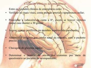 Cuidados clínicos de emergência:
Entre os cuidados clínicos de emergência estão:
• Verificar os sinais vitais, como pressão arterial e temperatura axilar;
• Posicionar a cabeceira da cama a 0°, exceto se houver vômitos
(nesse caso manter a 30 graus);
• Acesso venoso periférico em membro superior não paralisado;
• Administrar oxigênio por cateter nasal ou máscara, caso o paciente
precise;
• Checagem de glicemia capilar;
• Determinar o horário de início dos sintomas por meio de
questionário ao paciente ou acompanhante;
 